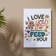 "I Love You Therefore I Feed You" Poster Print (11x14)